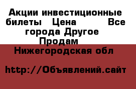 Акции-инвестиционные билеты › Цена ­ 150 - Все города Другое » Продам   . Нижегородская обл.